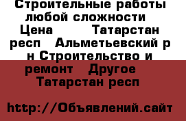 Строительные работы любой сложности › Цена ­ 10 - Татарстан респ., Альметьевский р-н Строительство и ремонт » Другое   . Татарстан респ.